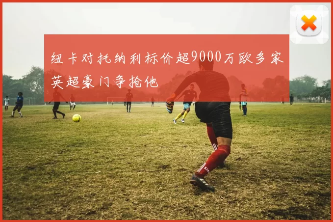 纽卡对托纳利标价超9000万欧多家英超豪门争抢他