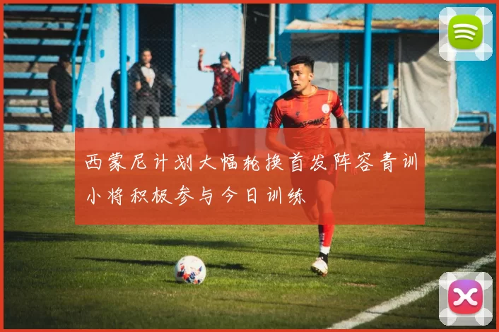 西蒙尼计划大幅轮换首发阵容青训小将积极参与今日训练