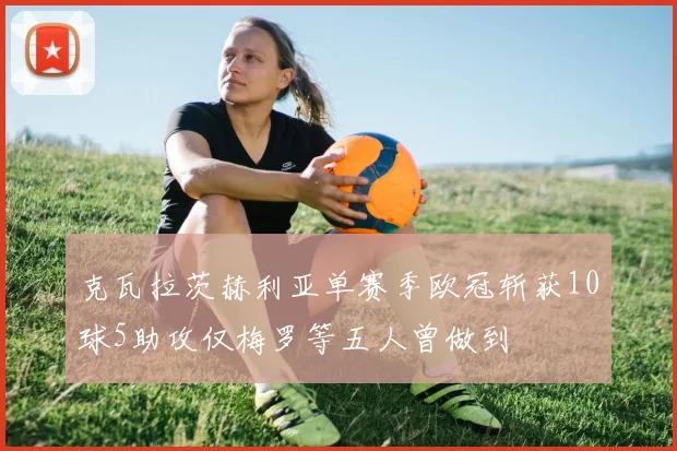 克瓦拉茨赫利亚单赛季欧冠斩获10球5助攻仅梅罗等五人曾做到