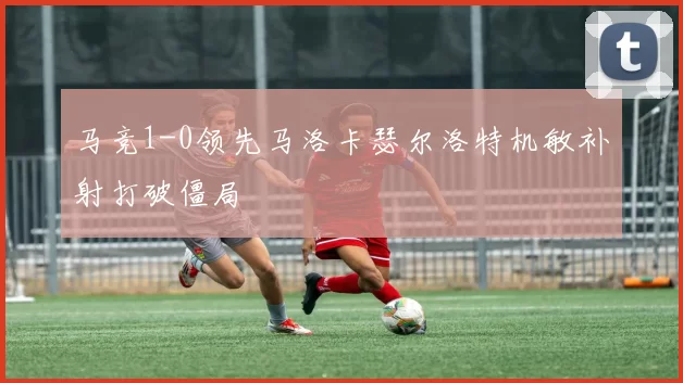 马竞1-0领先马洛卡瑟尔洛特机敏补射打破僵局