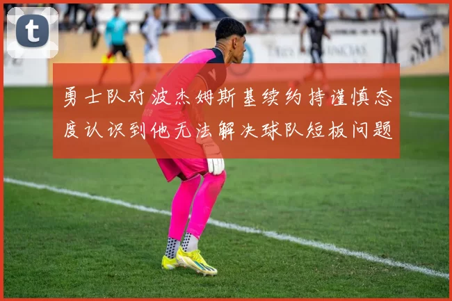 勇士队对波杰姆斯基续约持谨慎态度认识到他无法解决球队短板问题