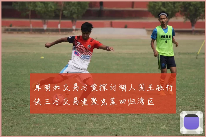 库明加交易方案探讨湖人国王独行侠三方交易重聚克莱回归湾区