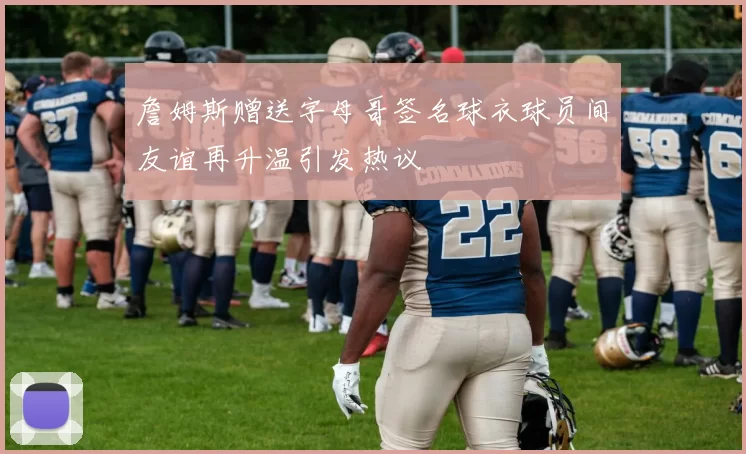 詹姆斯赠送字母哥签名球衣球员间友谊再升温引发热议