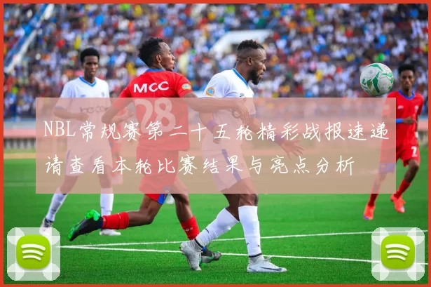 NBL常规赛第二十五轮精彩战报速递请查看本轮比赛结果与亮点分析