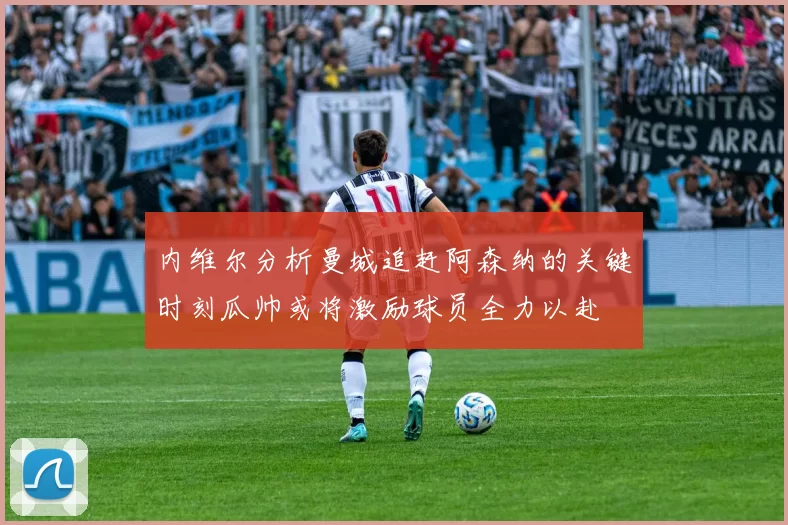 内维尔分析曼城追赶阿森纳的关键时刻瓜帅或将激励球员全力以赴