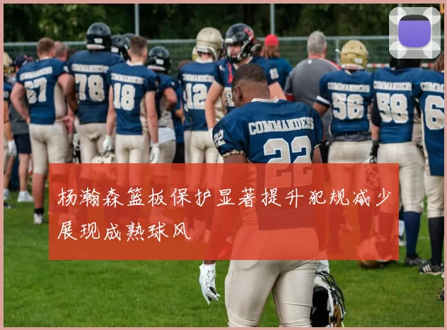 杨瀚森篮板保护显著提升犯规减少展现成熟球风