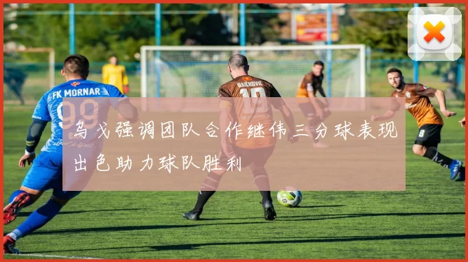 乌戈强调团队合作继伟三分球表现出色助力球队胜利